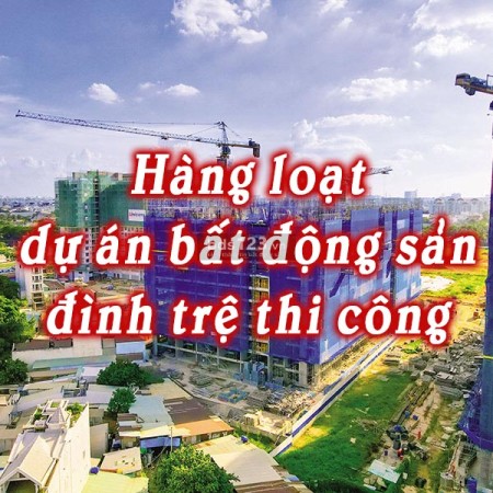 Tại sao hàng loạt dự án bất động sản lâm vào tình cảnh đình trệ thi công?